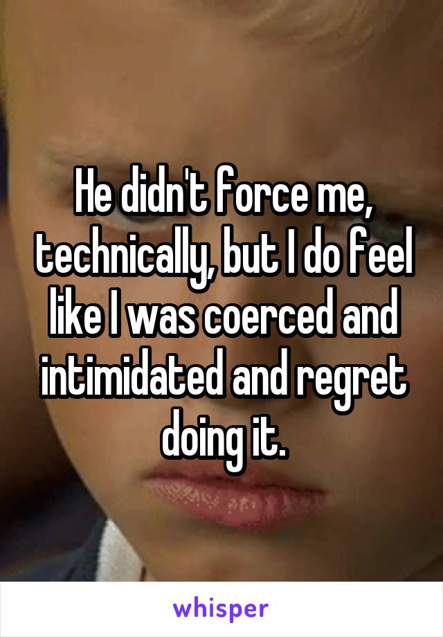 He didn't force me, technically, but I do feel like I was coerced and intimidated and regret doing it.