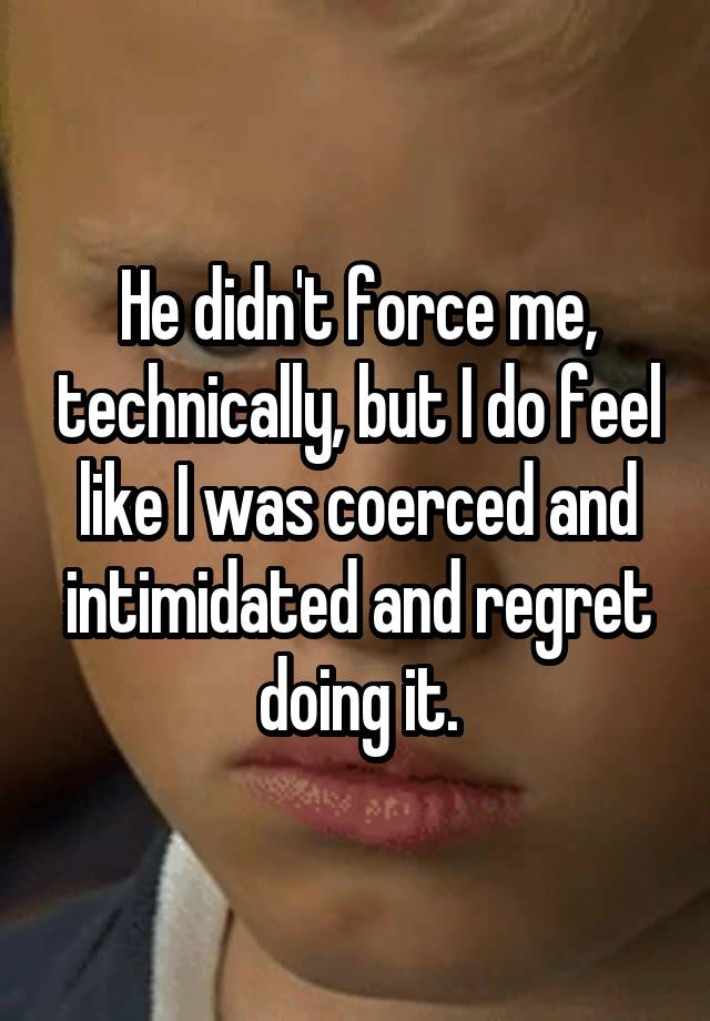 He didn't force me, technically, but I do feel like I was coerced and intimidated and regret doing it.