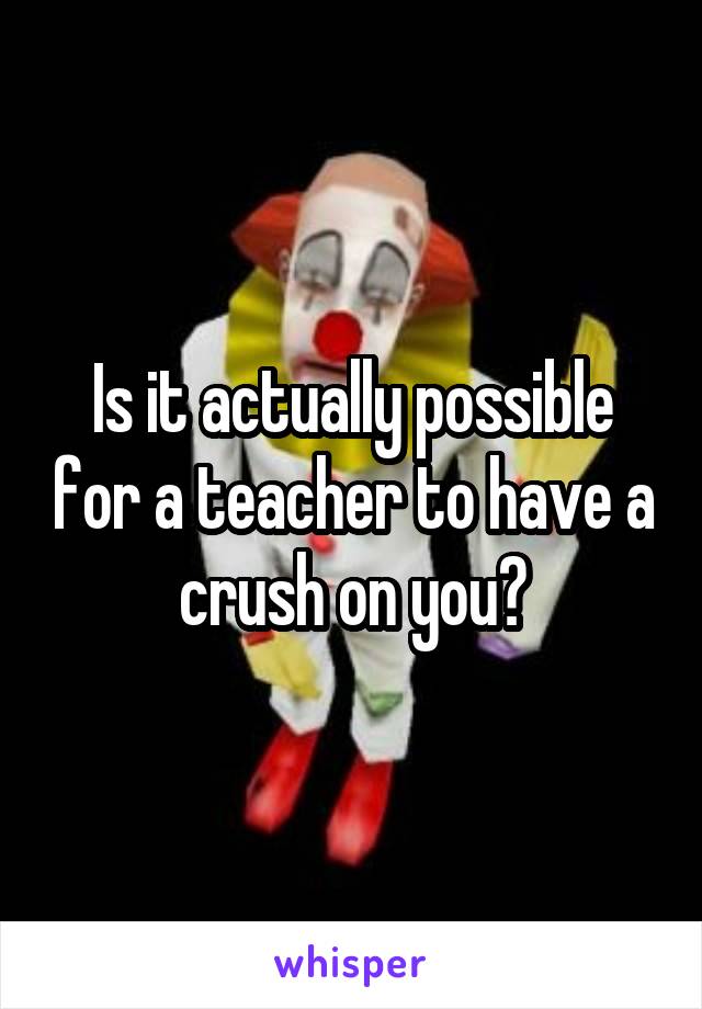 Is it actually possible for a teacher to have a crush on you?