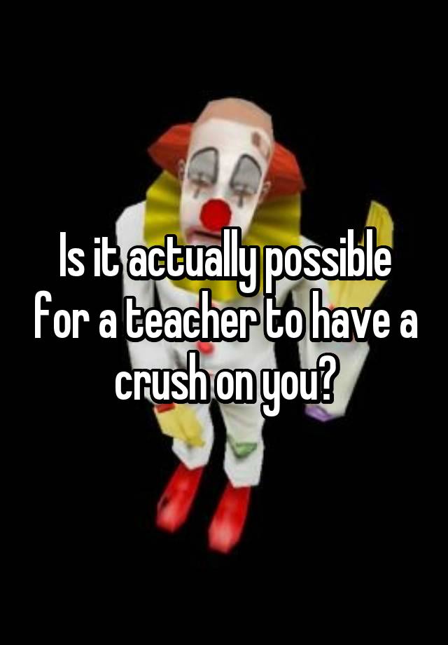 Is it actually possible for a teacher to have a crush on you?