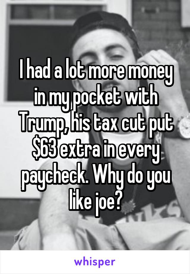 I had a lot more money in my pocket with Trump, his tax cut put $63 extra in every paycheck. Why do you like joe?