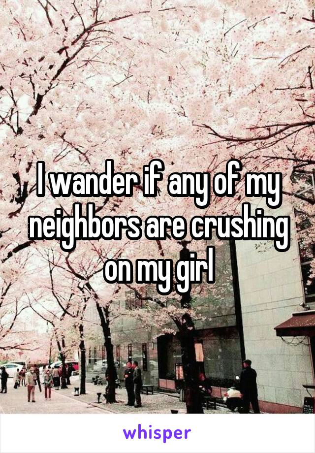 I wander if any of my neighbors are crushing on my girl