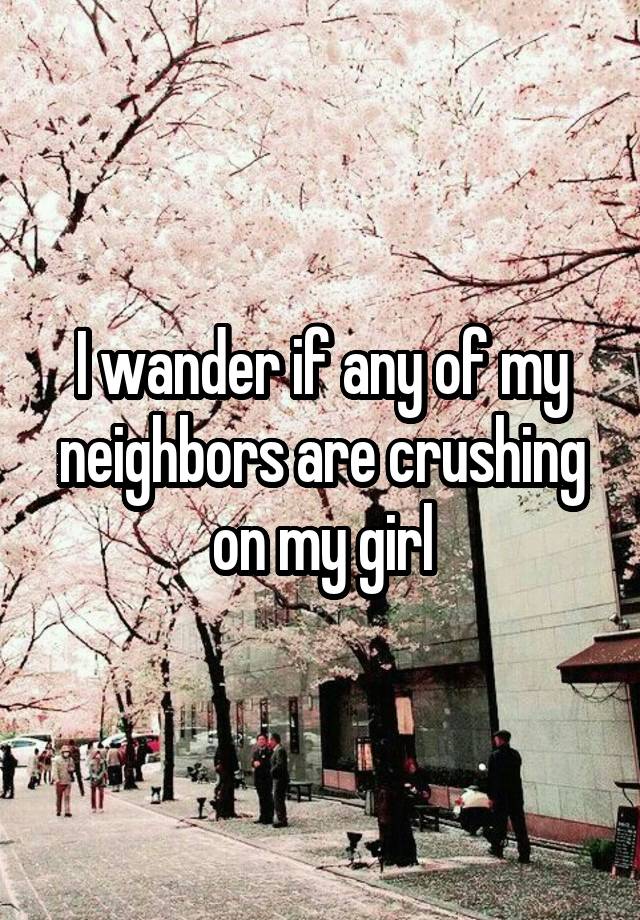 I wander if any of my neighbors are crushing on my girl