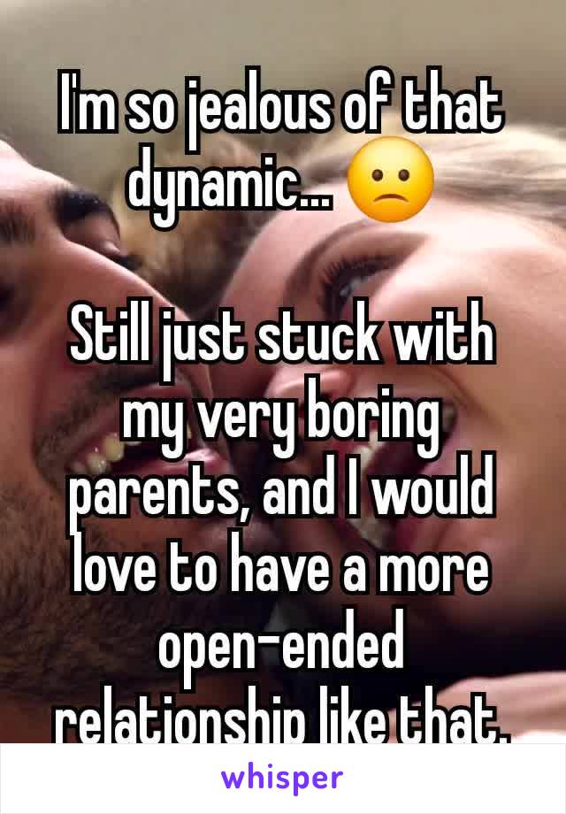 I'm so jealous of that dynamic... 🙁

Still just stuck with my very boring parents, and I would love to have a more open-ended relationship like that.