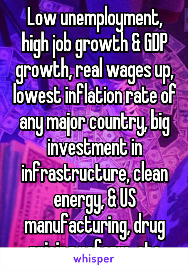 Low unemployment, high job growth & GDP growth, real wages up, lowest inflation rate of any major country, big investment in infrastructure, clean energy, & US manufacturing, drug pricing reform, etc