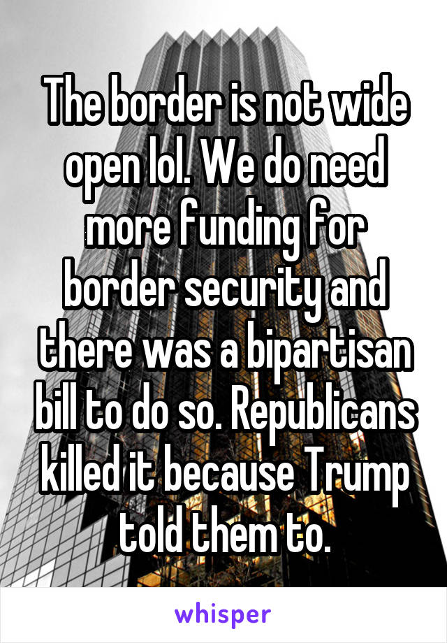 The border is not wide open lol. We do need more funding for border security and there was a bipartisan bill to do so. Republicans killed it because Trump told them to.