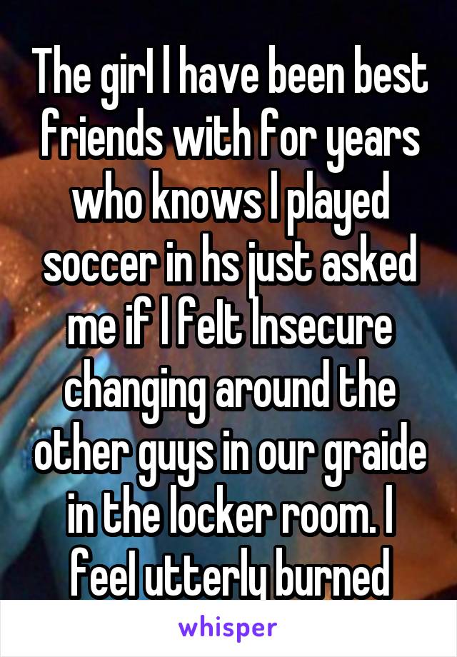 The girI l have been best friends with for years who knows l played soccer in hs just asked me if l feIt lnsecure changing around the other guys in our graide in the locker room. l feeI utterly burned