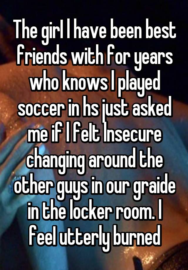 The girI l have been best friends with for years who knows l played soccer in hs just asked me if l feIt lnsecure changing around the other guys in our graide in the locker room. l feeI utterly burned