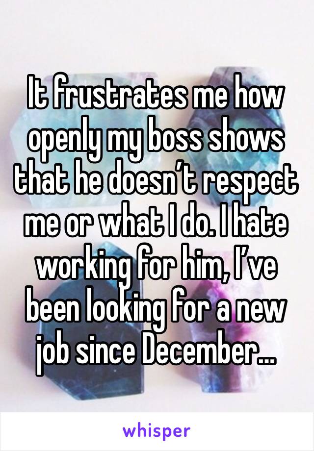 It frustrates me how openly my boss shows that he doesn’t respect me or what I do. I hate working for him, I’ve been looking for a new job since December…