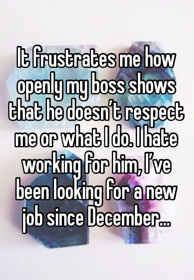 It frustrates me how openly my boss shows that he doesn’t respect me or what I do. I hate working for him, I’ve been looking for a new job since December…