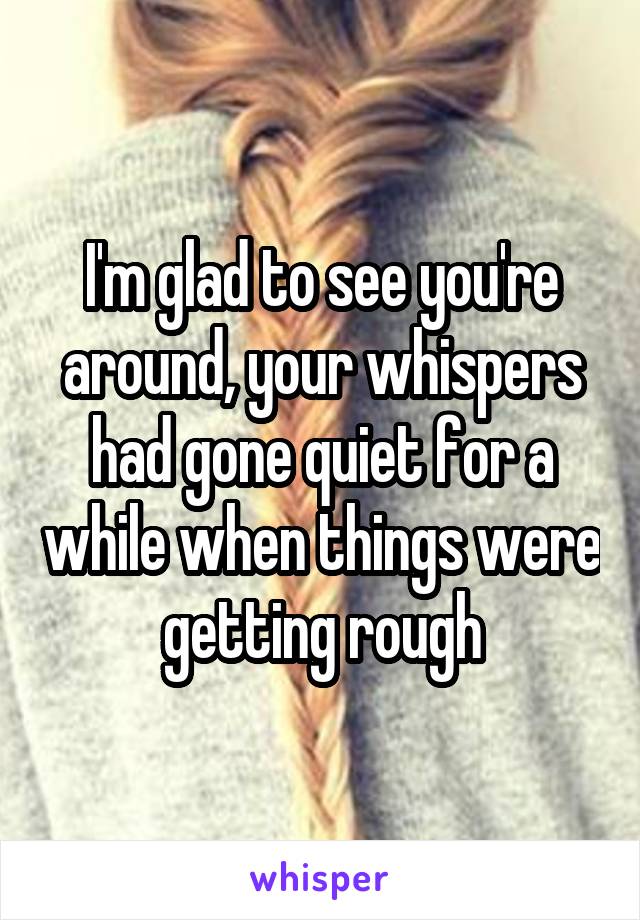 I'm glad to see you're around, your whispers had gone quiet for a while when things were getting rough