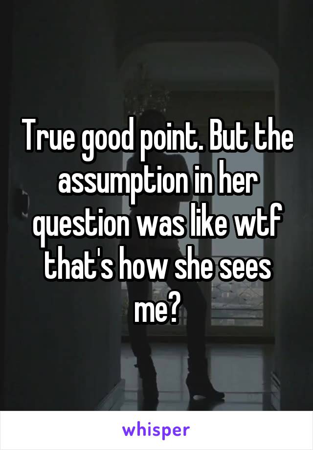 True good point. But the assumption in her question was like wtf that's how she sees me?