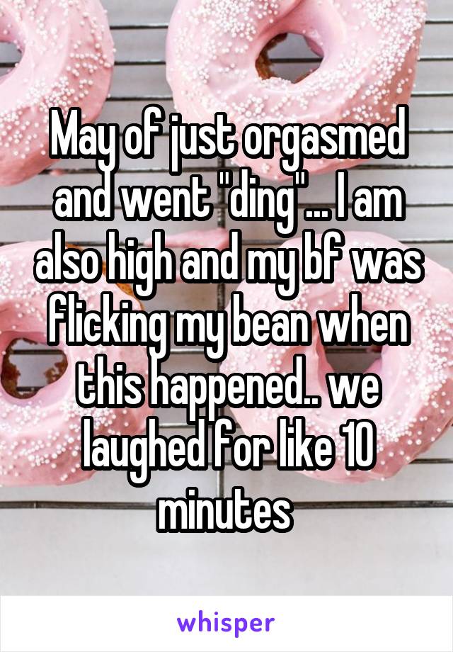 May of just orgasmed and went "ding"... I am also high and my bf was flicking my bean when this happened.. we laughed for like 10 minutes 