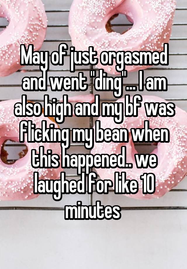 May of just orgasmed and went "ding"... I am also high and my bf was flicking my bean when this happened.. we laughed for like 10 minutes 