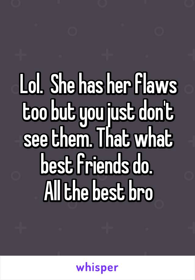 Lol.  She has her flaws too but you just don't see them. That what best friends do. 
All the best bro