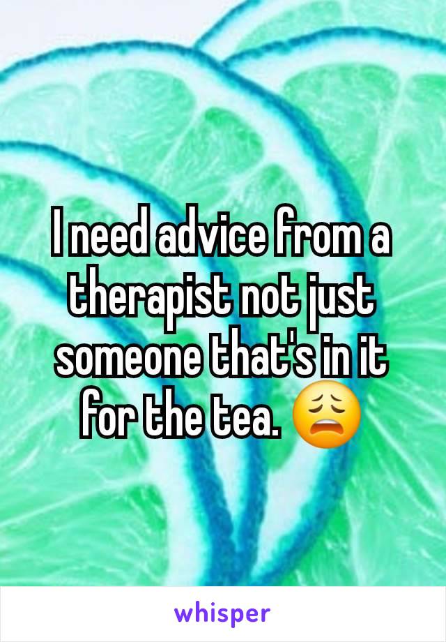 I need advice from a therapist not just someone that's in it for the tea. 😩