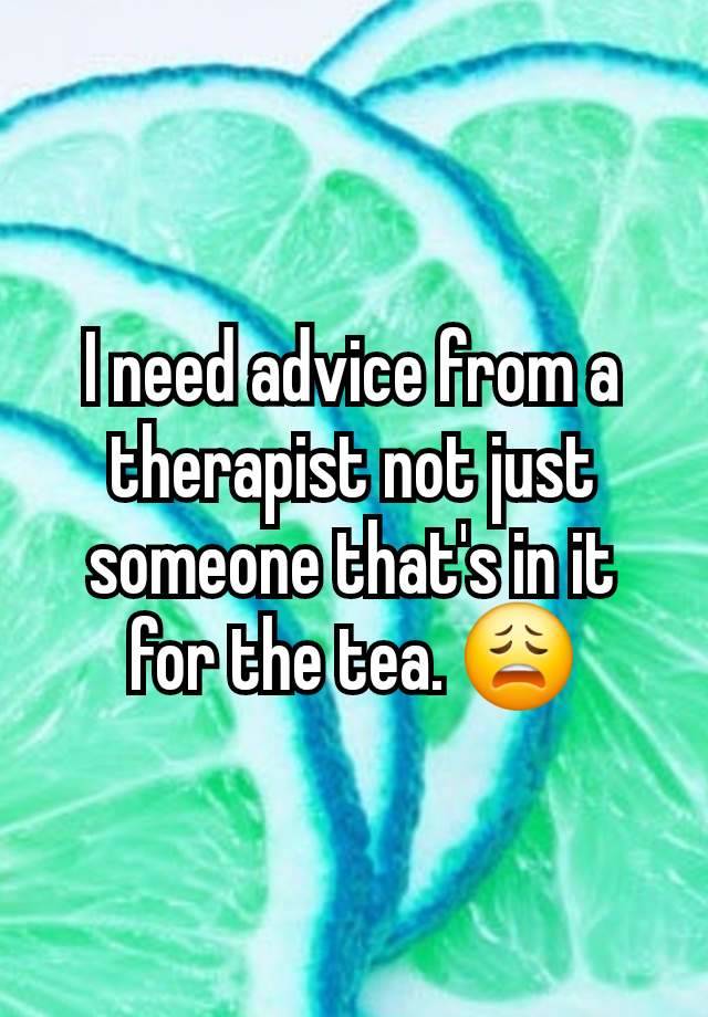 I need advice from a therapist not just someone that's in it for the tea. 😩