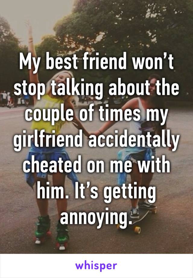 My best friend won’t stop talking about the couple of times my girlfriend accidentally cheated on me with him. It’s getting annoying.