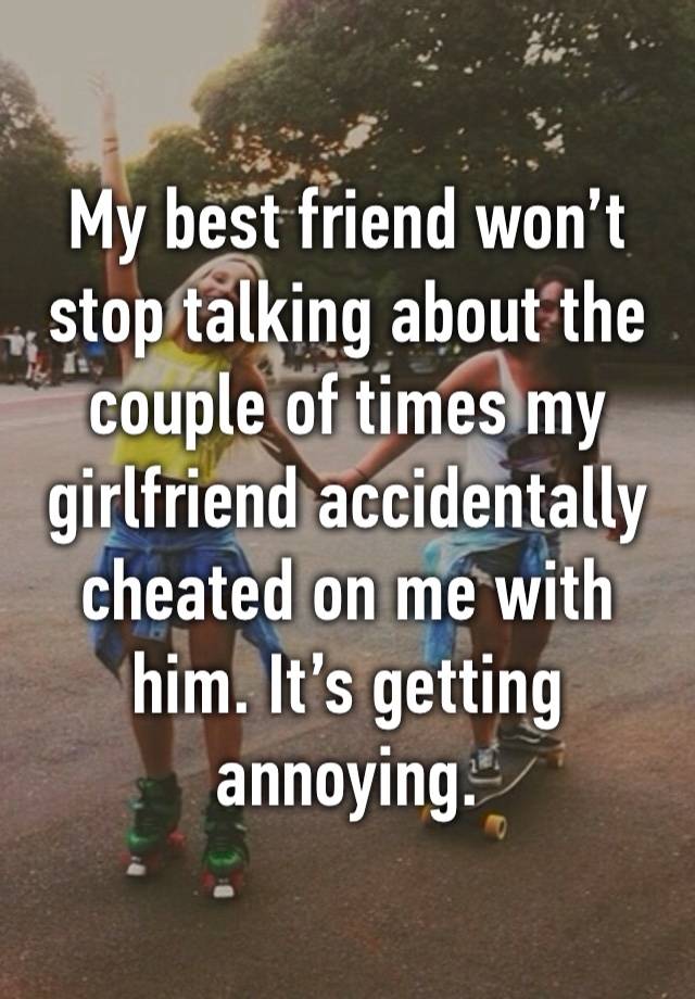 My best friend won’t stop talking about the couple of times my girlfriend accidentally cheated on me with him. It’s getting annoying.