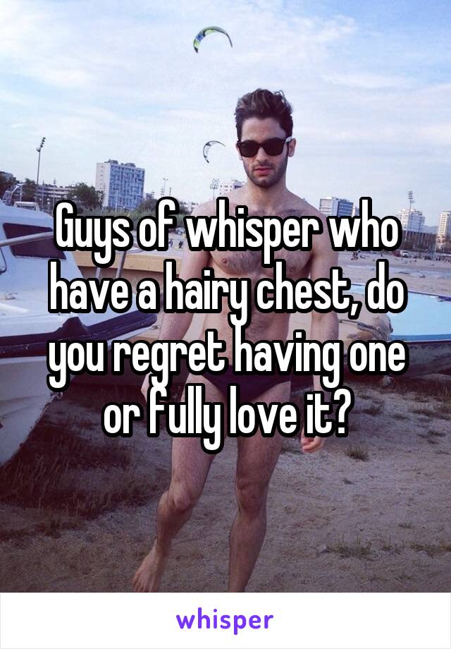 Guys of whisper who have a hairy chest, do you regret having one or fully love it?