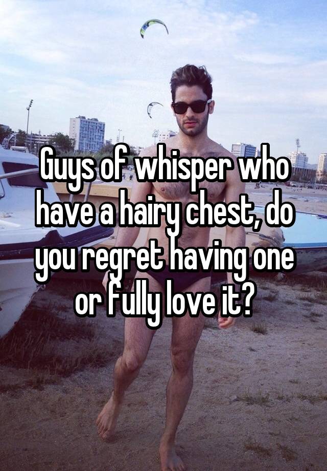 Guys of whisper who have a hairy chest, do you regret having one or fully love it?