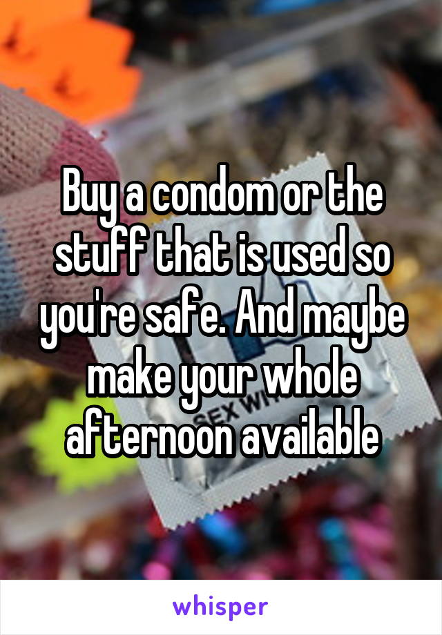 Buy a condom or the stuff that is used so you're safe. And maybe make your whole afternoon available