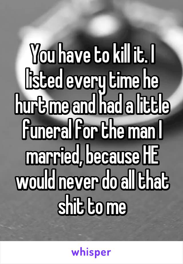 You have to kill it. I listed every time he hurt me and had a little funeral for the man I married, because HE would never do all that shit to me