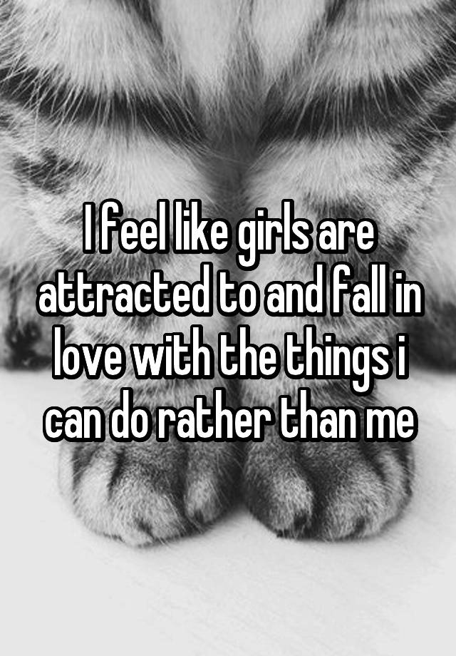 I feel like girls are attracted to and fall in love with the things i can do rather than me