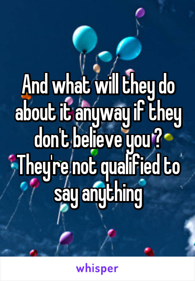 And what will they do about it anyway if they don't believe you ? They're not qualified to say anything