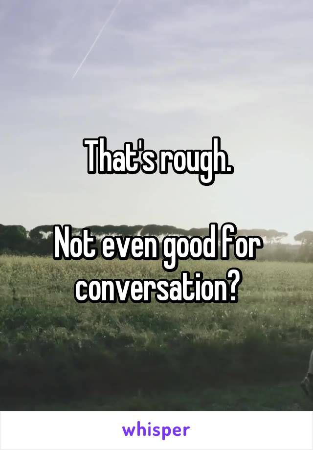 That's rough.

Not even good for conversation?