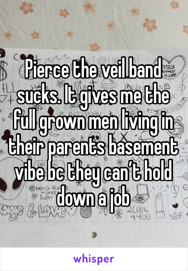 Pierce the veil band sucks. It gives me the full grown men living in their parents basement vibe bc they can’t hold down a job 