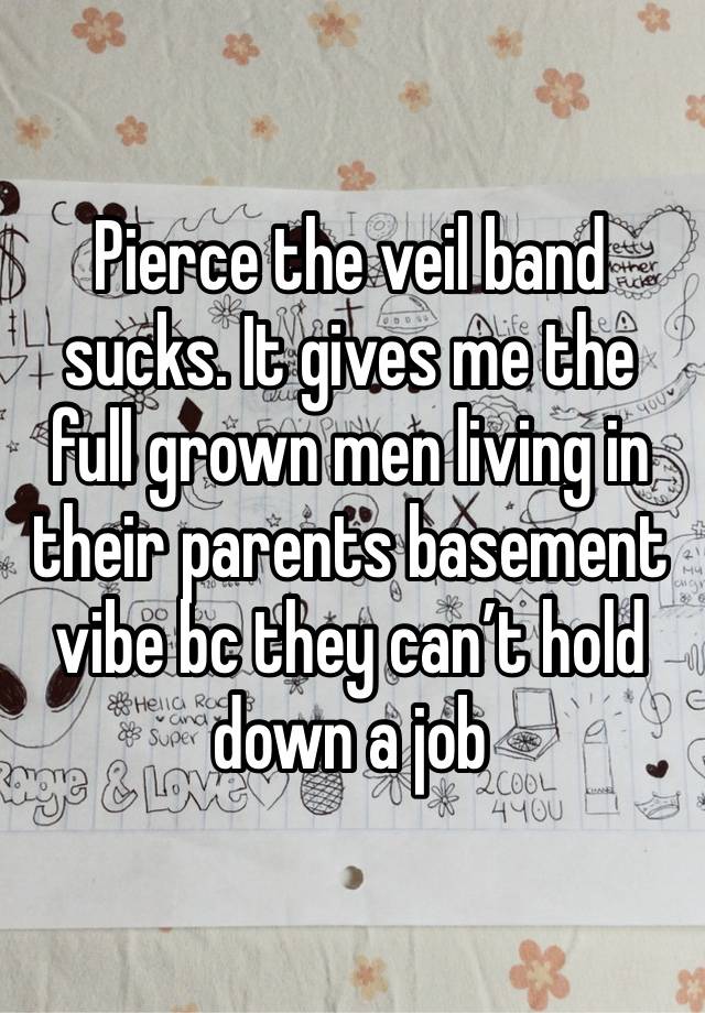 Pierce the veil band sucks. It gives me the full grown men living in their parents basement vibe bc they can’t hold down a job 