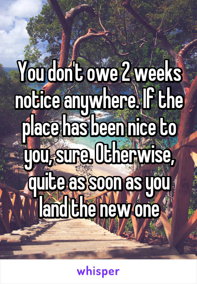 You don't owe 2 weeks notice anywhere. If the place has been nice to you, sure. Otherwise, quite as soon as you land the new one