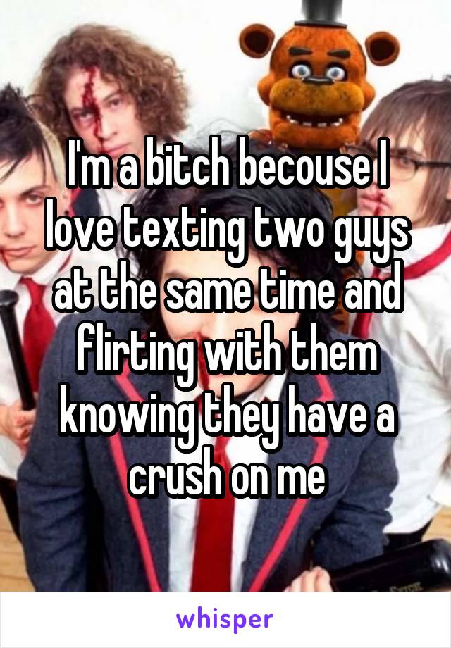 I'm a bitch becouse I love texting two guys at the same time and flirting with them knowing they have a crush on me