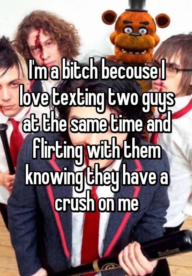 I'm a bitch becouse I love texting two guys at the same time and flirting with them knowing they have a crush on me