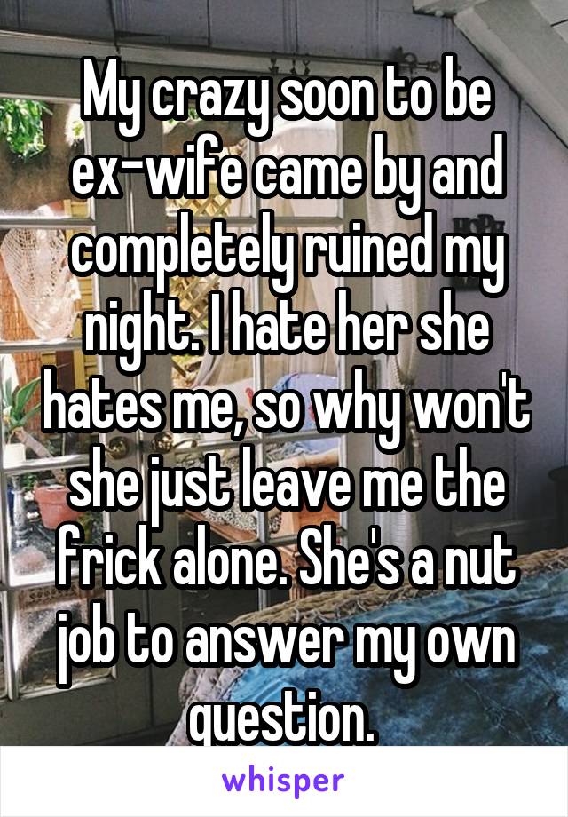 My crazy soon to be ex-wife came by and completely ruined my night. I hate her she hates me, so why won't she just leave me the frick alone. She's a nut job to answer my own question. 