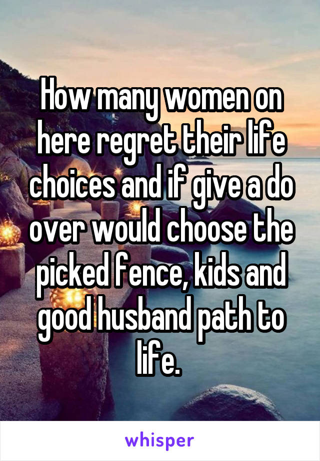 How many women on here regret their life choices and if give a do over would choose the picked fence, kids and good husband path to life. 