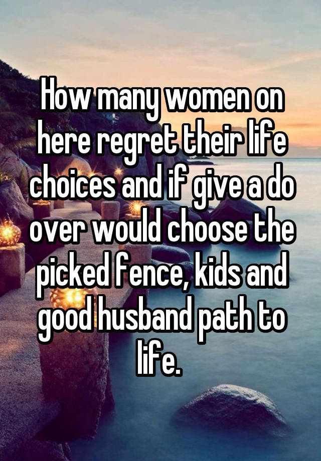 How many women on here regret their life choices and if give a do over would choose the picked fence, kids and good husband path to life. 