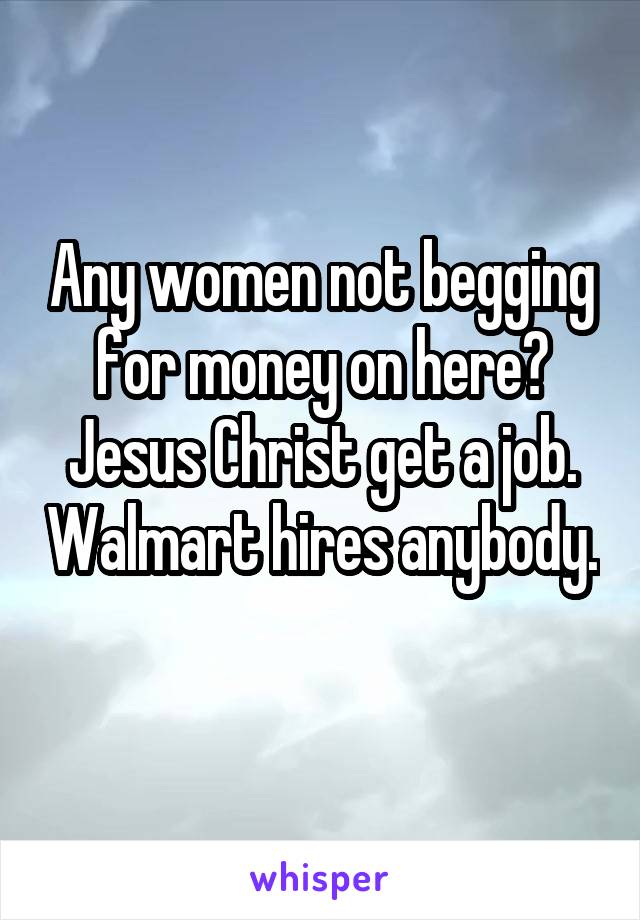 Any women not begging for money on here? Jesus Christ get a job. Walmart hires anybody. 