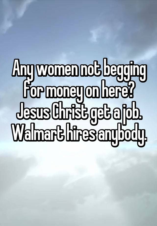 Any women not begging for money on here? Jesus Christ get a job. Walmart hires anybody. 