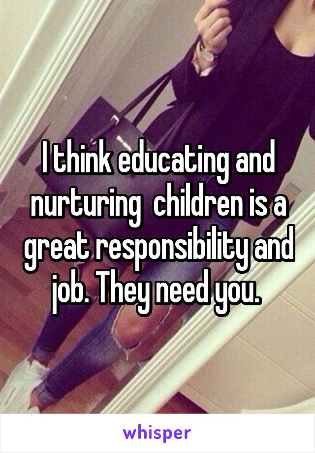 I think educating and nurturing  children is a great responsibility and job. They need you. 