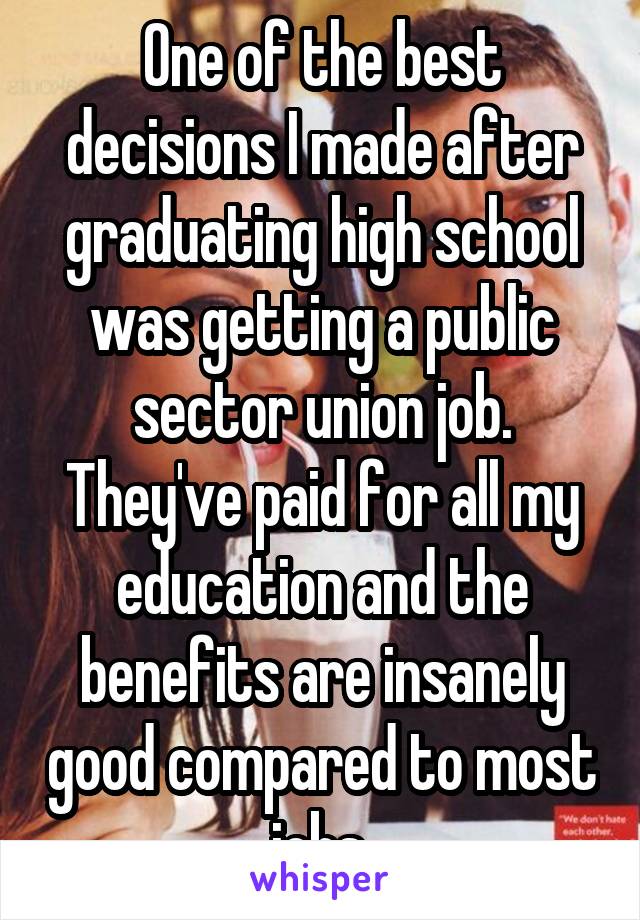 One of the best decisions I made after graduating high school was getting a public sector union job. They've paid for all my education and the benefits are insanely good compared to most jobs.