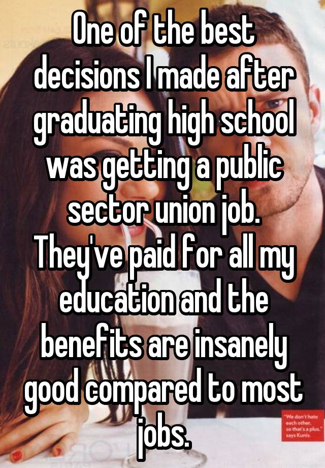 One of the best decisions I made after graduating high school was getting a public sector union job. They've paid for all my education and the benefits are insanely good compared to most jobs.