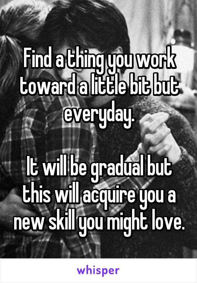 Find a thing you work toward a little bit but everyday.

It will be gradual but this will acquire you a new skill you might love.