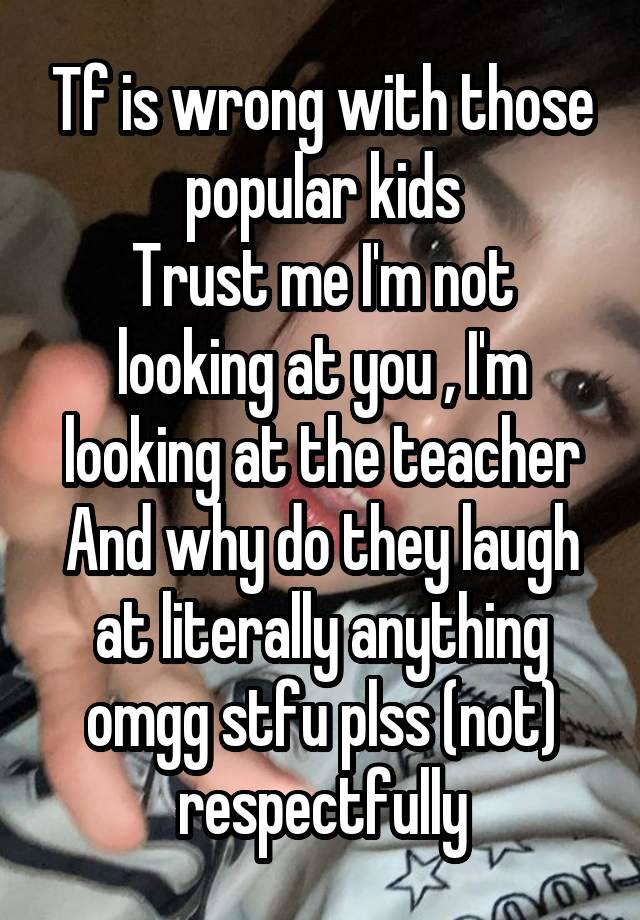 Tf is wrong with those popular kids
Trust me I'm not looking at you , I'm looking at the teacher
And why do they laugh at literally anything omgg stfu plss (not) respectfully