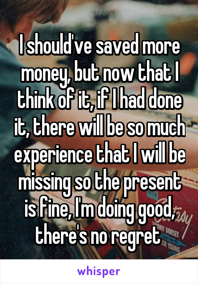 I should've saved more money, but now that I think of it, if I had done it, there will be so much experience that I will be missing so the present is fine, I'm doing good, there's no regret 