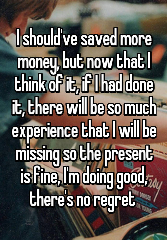 I should've saved more money, but now that I think of it, if I had done it, there will be so much experience that I will be missing so the present is fine, I'm doing good, there's no regret 