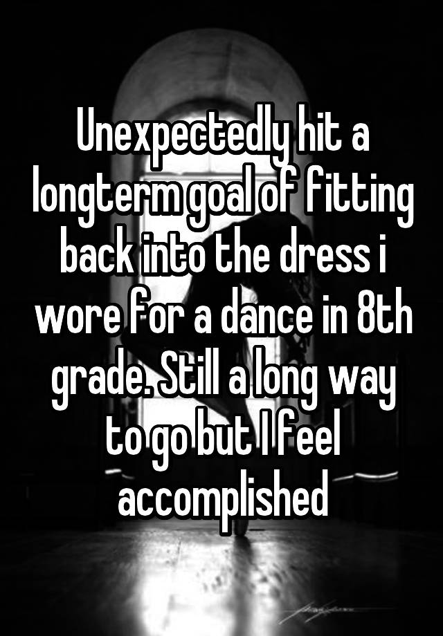 Unexpectedly hit a longterm goal of fitting back into the dress i wore for a dance in 8th grade. Still a long way to go but I feel accomplished