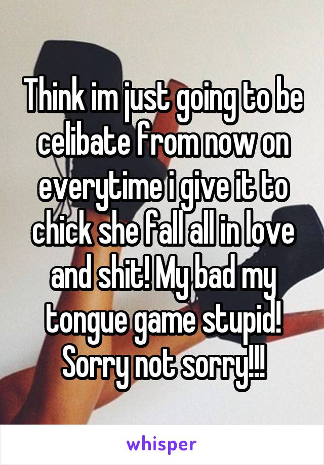 Think im just going to be celibate from now on everytime i give it to chick she fall all in love and shit! My bad my tongue game stupid! Sorry not sorry!!!