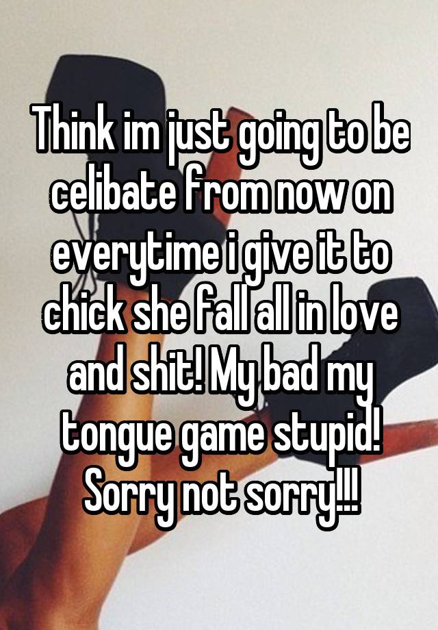 Think im just going to be celibate from now on everytime i give it to chick she fall all in love and shit! My bad my tongue game stupid! Sorry not sorry!!!